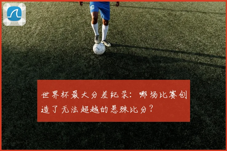 世界杯最大分差纪录:哪场比赛创造了无法超越的悬殊比分?