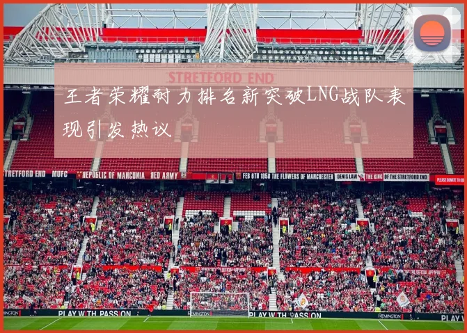王者荣耀耐力排名新突破LNG战队表现引发热议
