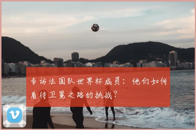 专访法国队世界杯成员:他们如何看待卫冕之路的挑战?