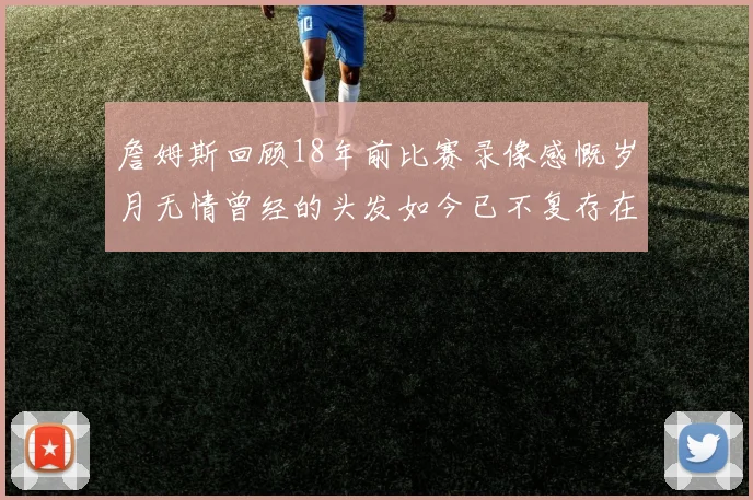 詹姆斯回顾18年前比赛录像感慨岁月无情曾经的头发如今已不复存在