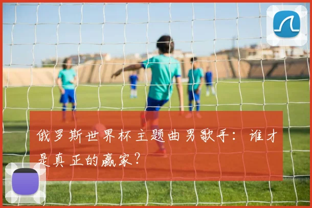 俄罗斯世界杯主题曲男歌手:谁才是真正的赢家?
