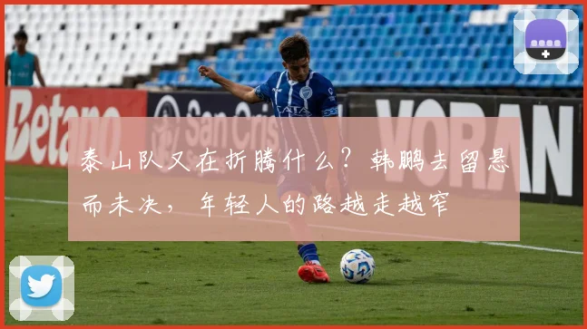 泰山队又在折腾什么?韩鹏去留悬而未决,年轻人的路越走越窄