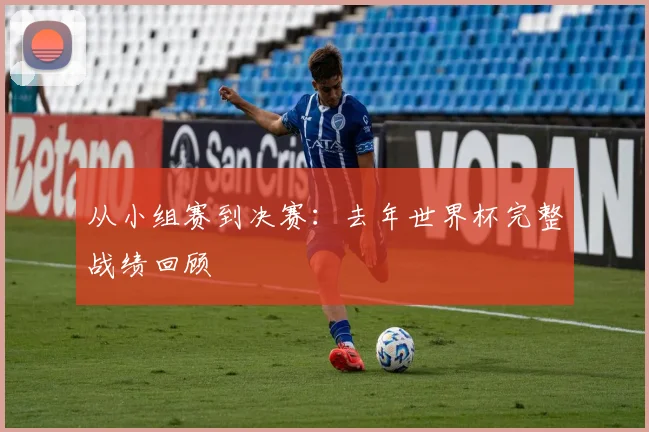 从小组赛到决赛：去年世界杯完整战绩回顾