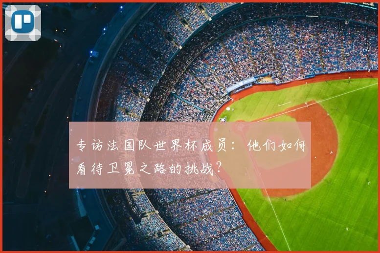 专访法国队世界杯成员:他们如何看待卫冕之路的挑战?