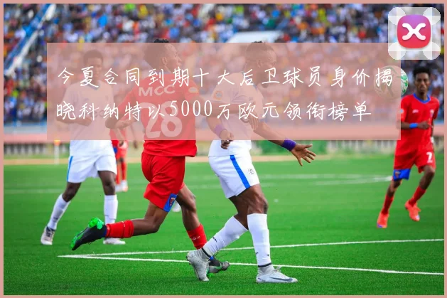 今夏合同到期十大后卫球员身价揭晓科纳特以5000万欧元领衔榜单