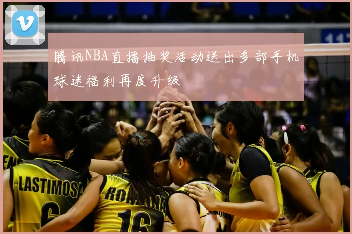 腾讯NBA直播抽奖活动送出多部手机球迷福利再度升级