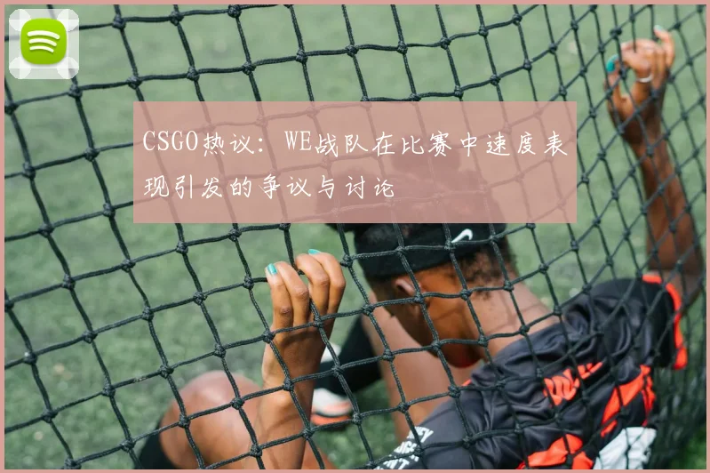 CSGO热议：WE战队在比赛中速度表现引发的争议与讨论