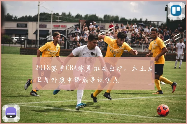 2018赛季CBA球员排名出炉,本土后卫与外援中锋成争议焦点
