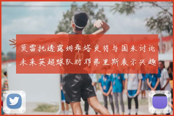 莫雷托透露姆希塔良将与国米讨论未来英超球队对邓弗里斯表示兴趣