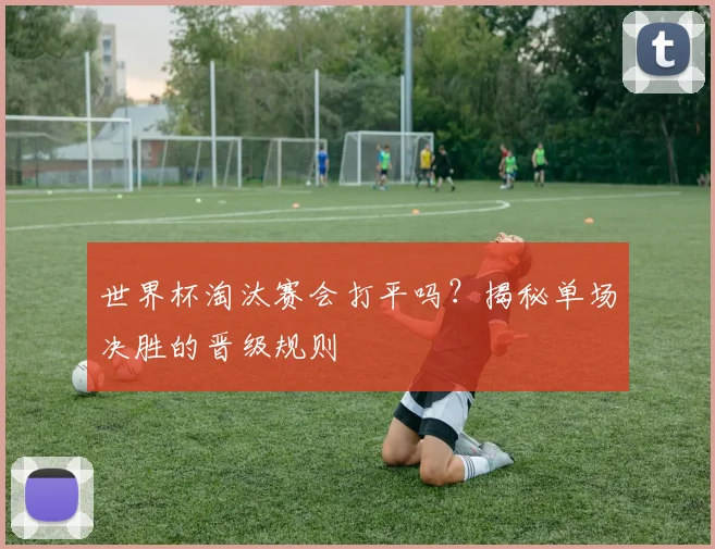世界杯淘汰赛会打平吗？揭秘单场决胜的晋级规则