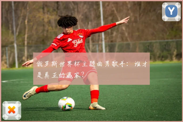 俄罗斯世界杯主题曲男歌手:谁才是真正的赢家?