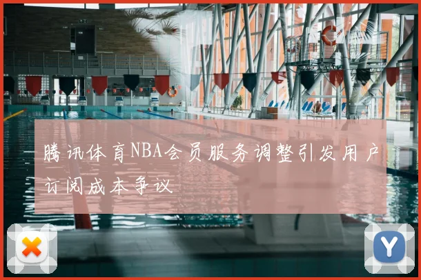 腾讯体育NBA会员服务调整引发用户订阅成本争议