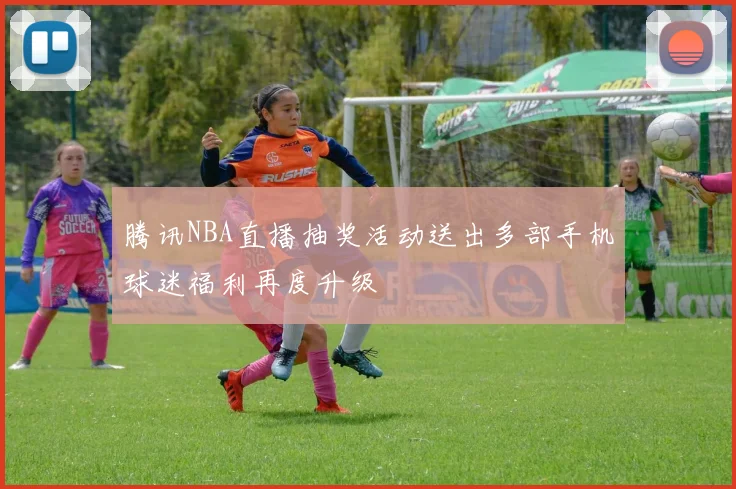 腾讯NBA直播抽奖活动送出多部手机球迷福利再度升级