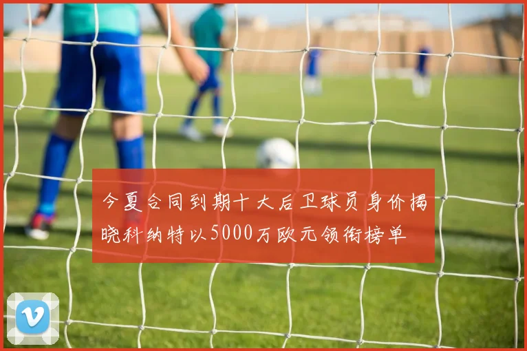 今夏合同到期十大后卫球员身价揭晓科纳特以5000万欧元领衔榜单