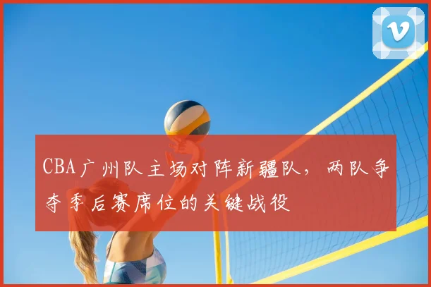 CBA广州队主场对阵新疆队,两队争夺季后赛席位的关键战役