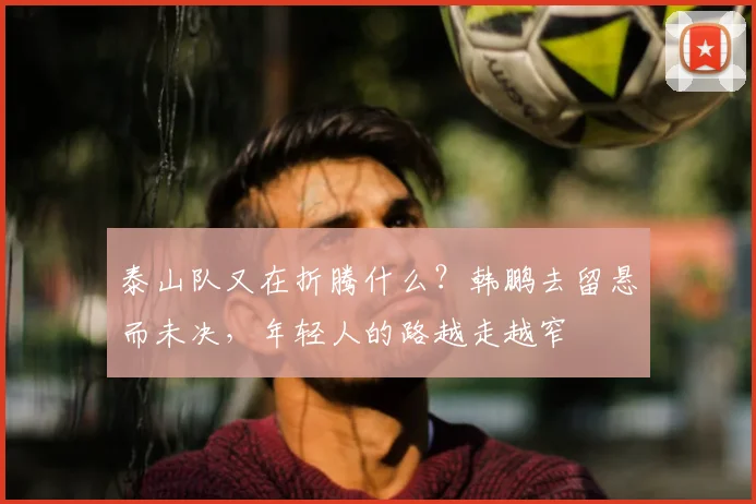 泰山队又在折腾什么？韩鹏去留悬而未决，年轻人的路越走越窄