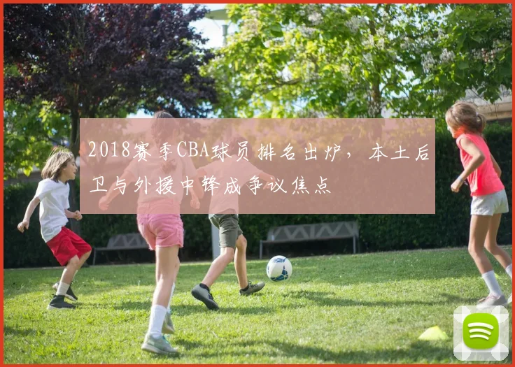 2018赛季CBA球员排名出炉,本土后卫与外援中锋成争议焦点