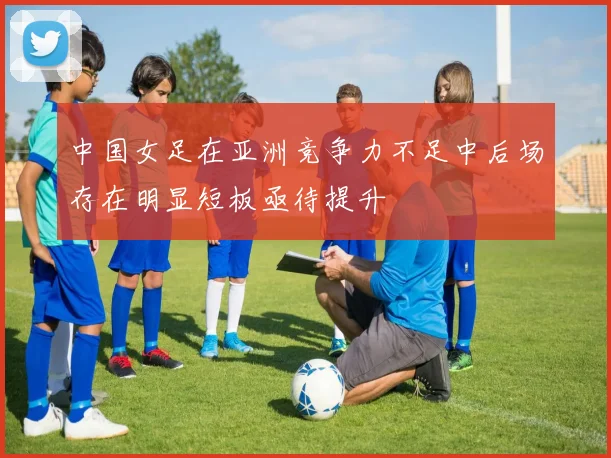 中国女足在亚洲竞争力不足中后场存在明显短板亟待提升