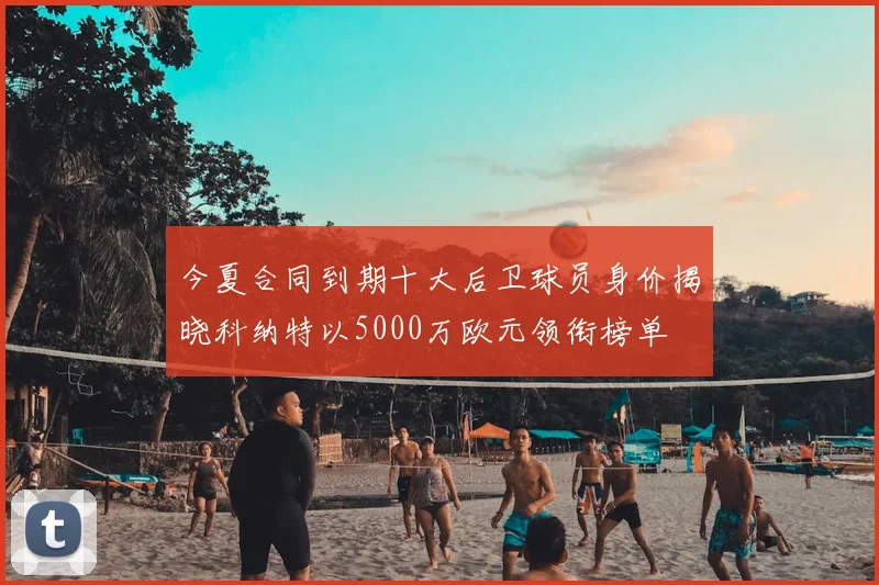 今夏合同到期十大后卫球员身价揭晓科纳特以5000万欧元领衔榜单