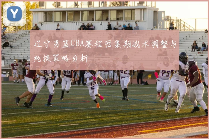 辽宁男篮CBA赛程密集期战术调整与轮换策略分析