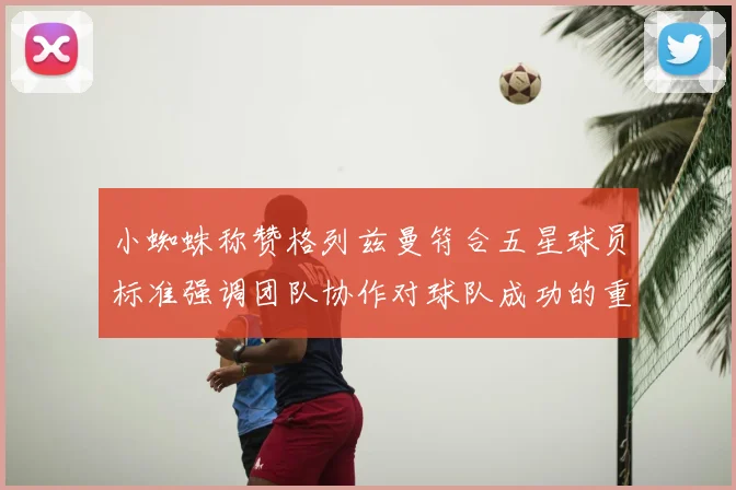 小蜘蛛称赞格列兹曼符合五星球员标准强调团队协作对球队成功的重要性