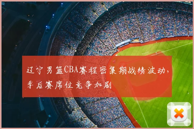 辽宁男篮CBA赛程密集期战绩波动,季后赛席位竞争加剧