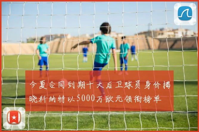 今夏合同到期十大后卫球员身价揭晓科纳特以5000万欧元领衔榜单