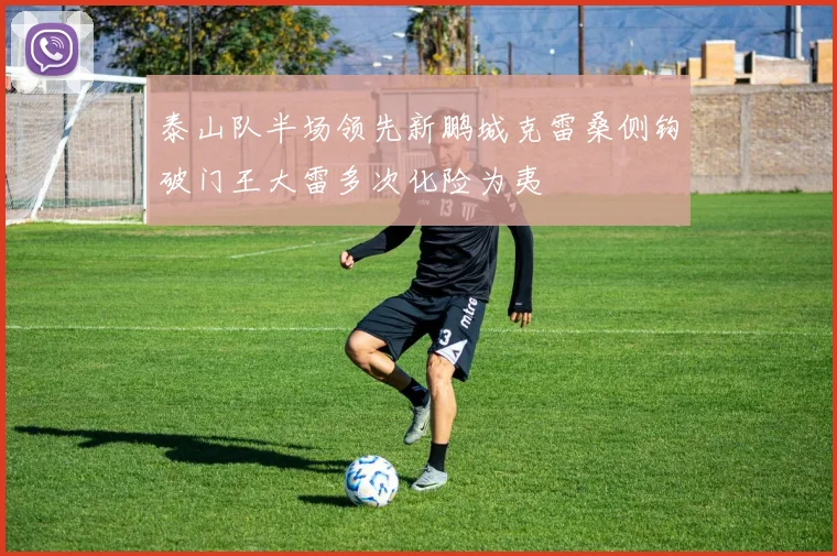 泰山队半场领先新鹏城克雷桑侧钩破门王大雷多次化险为夷