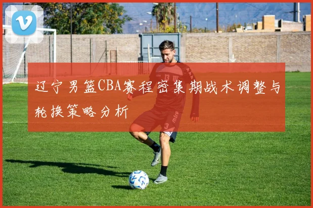 辽宁男篮CBA赛程密集期战术调整与轮换策略分析