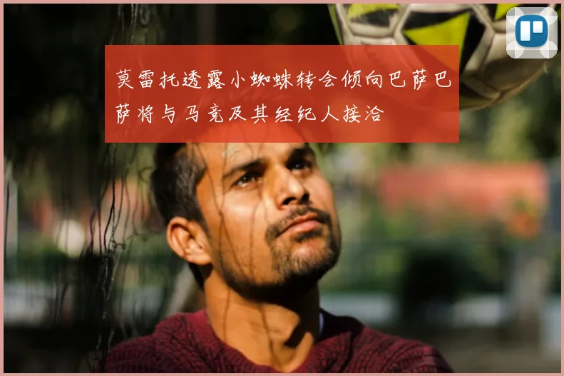 莫雷托透露小蜘蛛转会倾向巴萨巴萨将与马竞及其经纪人接洽