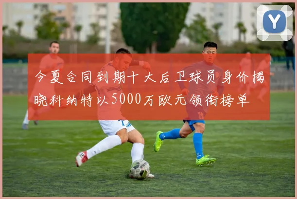 今夏合同到期十大后卫球员身价揭晓科纳特以5000万欧元领衔榜单