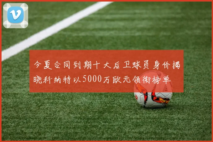 今夏合同到期十大后卫球员身价揭晓科纳特以5000万欧元领衔榜单