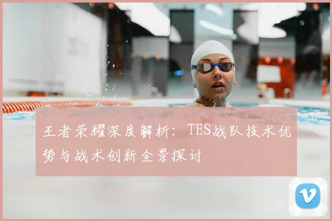 王者荣耀深度解析：TES战队技术优势与战术创新全景探讨