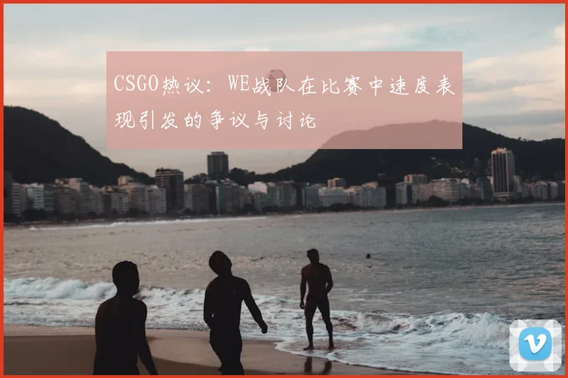 CSGO热议：WE战队在比赛中速度表现引发的争议与讨论