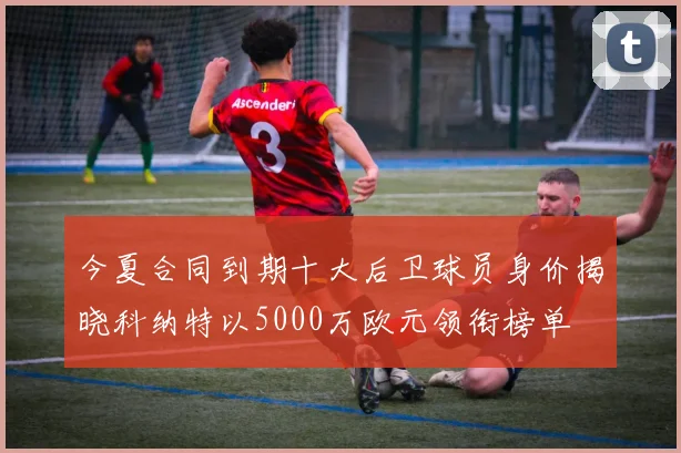 今夏合同到期十大后卫球员身价揭晓科纳特以5000万欧元领衔榜单