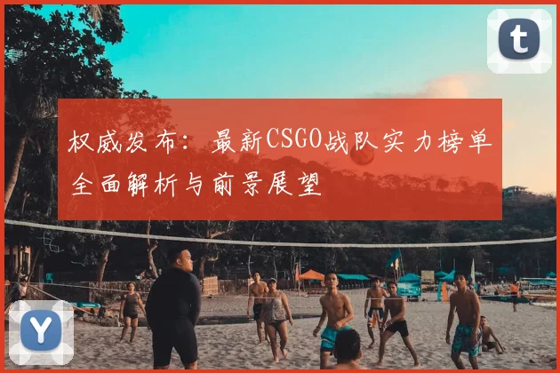 权威发布:最新CSGO战队实力榜单全面解析与前景展望