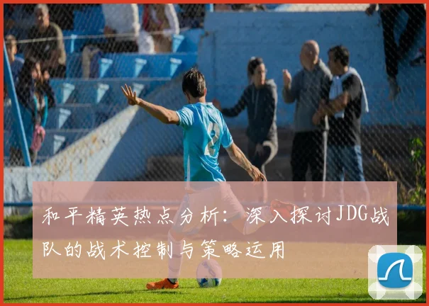 和平精英热点分析：深入探讨JDG战队的战术控制与策略运用
