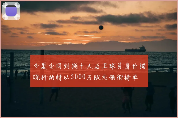 今夏合同到期十大后卫球员身价揭晓科纳特以5000万欧元领衔榜单