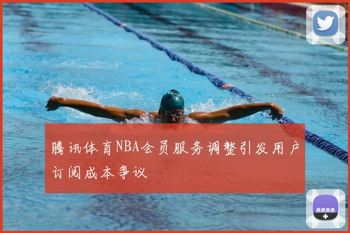 腾讯体育NBA会员服务调整引发用户订阅成本争议