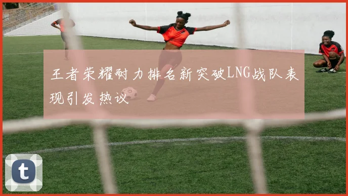 王者荣耀耐力排名新突破LNG战队表现引发热议