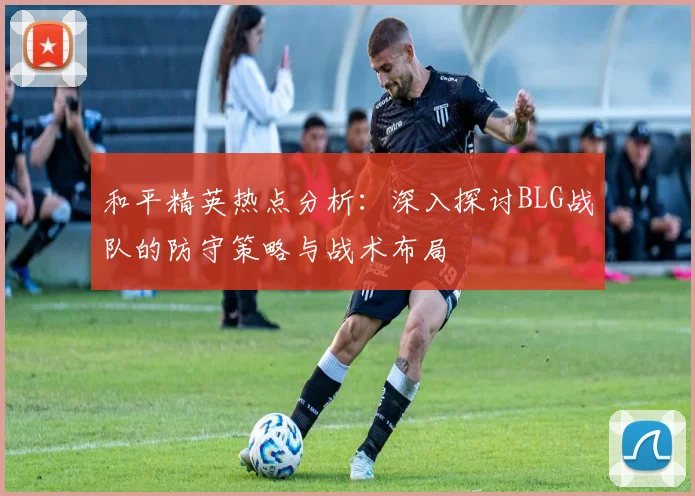 和平精英热点分析:深入探讨BLG战队的防守策略与战术布局