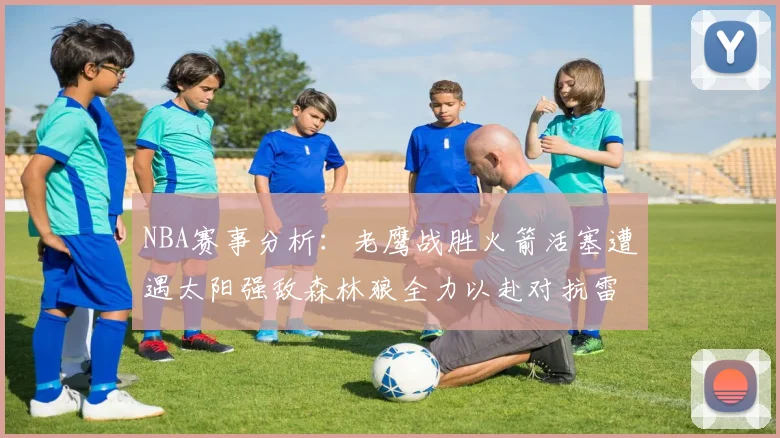 NBA赛事分析：老鹰战胜火箭活塞遭遇太阳强敌森林狼全力以赴对抗雷霆