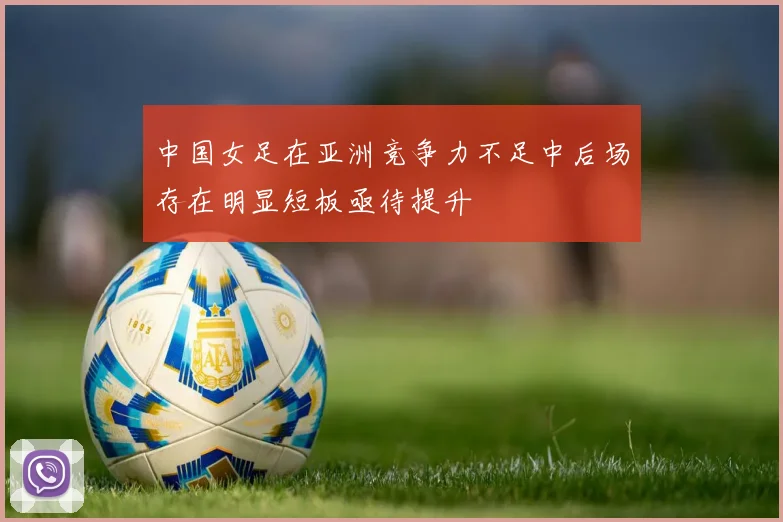 中国女足在亚洲竞争力不足中后场存在明显短板亟待提升