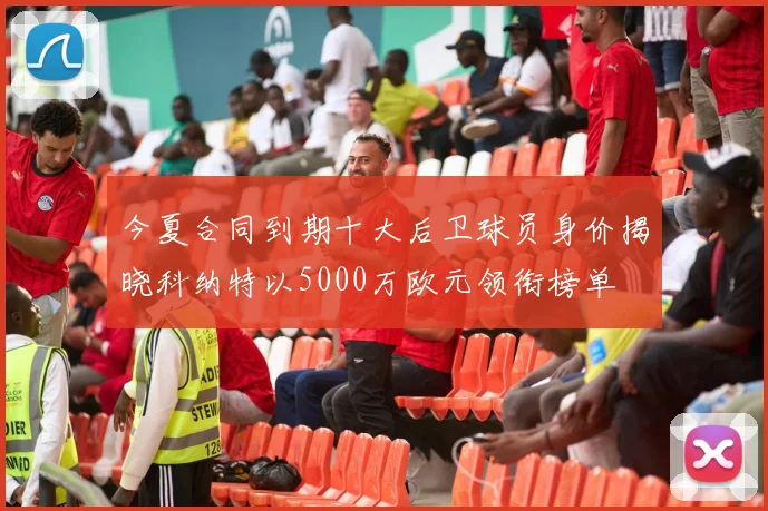 今夏合同到期十大后卫球员身价揭晓科纳特以5000万欧元领衔榜单