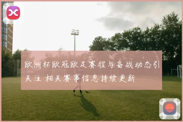 欧洲杯欧冠欧足赛程与备战动态引关注 相关赛事信息持续更新