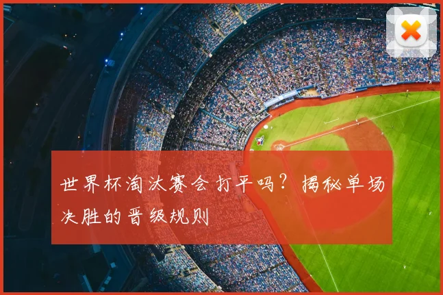 世界杯淘汰赛会打平吗？揭秘单场决胜的晋级规则