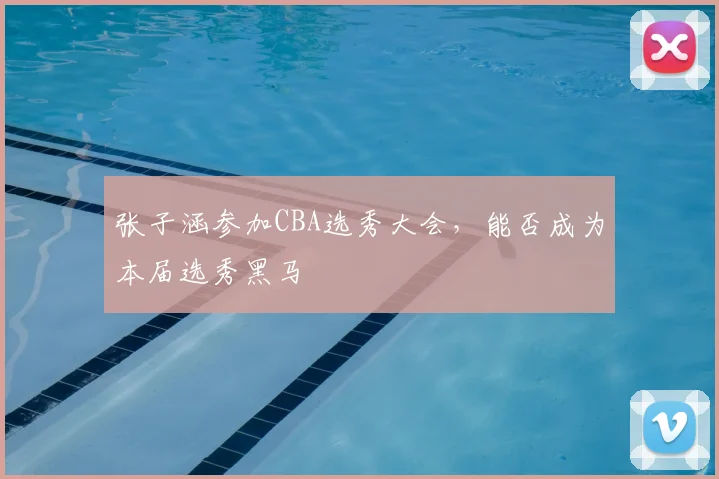 张子涵参加CBA选秀大会,能否成为本届选秀黑马