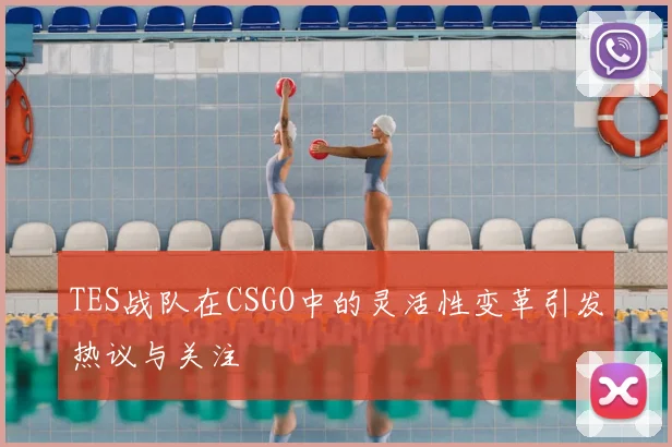 TES战队在CSGO中的灵活性变革引发热议与关注