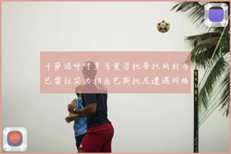 卡萨诺呼吁罗马重召托蒂托纳利与巴雷拉实力相当巴斯托尼遭遇网络暴力