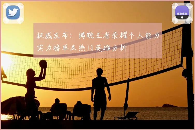 权威发布：揭晓王者荣耀个人能力实力榜单及热门英雄分析